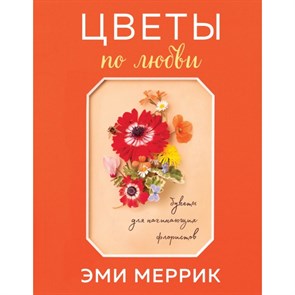 Цветы по любви. Букеты для начинающих флористов. Э.Меррик