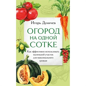 Огород на одной сотке. Как эффективно использовать маленький участок для максимального урожая. Дуничев И.Г.